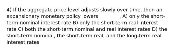 4) If the aggregate price level adjusts slowly over time, then an expansionary monetary policy lowers ________. A) only the short-term nominal interest rate B) only the short-term real interest rate C) both the short-term nominal and real interest rates D) the short-term nominal, the short-term real, and the long-term real interest rates