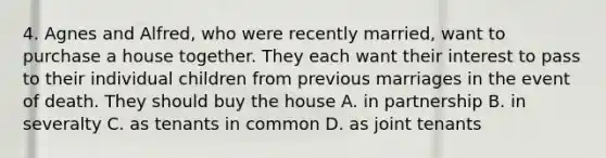 4. Agnes and Alfred, who were recently married, want to purchase a house together. They each want their interest to pass to their individual children from previous marriages in the event of death. They should buy the house A. in partnership B. in severalty C. as tenants in common D. as joint tenants