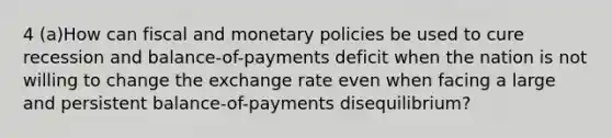 4 (a)How can fiscal and monetary policies be used to cure recession and balance-of-payments deficit when the nation is not willing to change the exchange rate even when facing a large and persistent balance-of-payments disequilibrium?