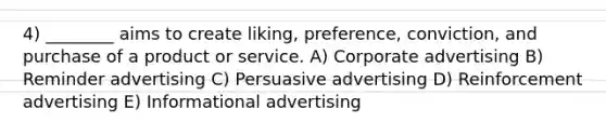 4) ________ aims to create liking, preference, conviction, and purchase of a product or service. A) Corporate advertising B) Reminder advertising C) Persuasive advertising D) Reinforcement advertising E) Informational advertising