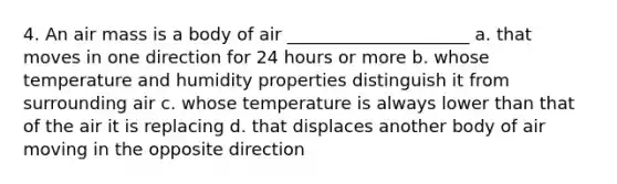 4. An air mass is a body of air _____________________ a. that moves in one direction for 24 hours or more b. whose temperature and humidity properties distinguish it from surrounding air c. whose temperature is always lower than that of the air it is replacing d. that displaces another body of air moving in the opposite direction