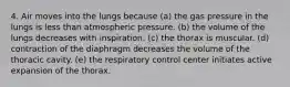 4. Air moves into the lungs because (a) the gas pressure in the lungs is less than atmospheric pressure. (b) the volume of the lungs decreases with inspiration. (c) the thorax is muscular. (d) contraction of the diaphragm decreases the volume of the thoracic cavity. (e) the respiratory control center initiates active expansion of the thorax.