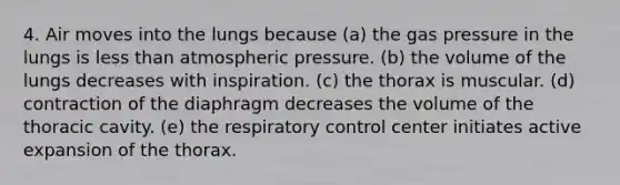 4. Air moves into the lungs because (a) the gas pressure in the lungs is less than atmospheric pressure. (b) the volume of the lungs decreases with inspiration. (c) the thorax is muscular. (d) contraction of the diaphragm decreases the volume of the thoracic cavity. (e) the respiratory control center initiates active expansion of the thorax.