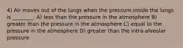 4) Air moves out of the lungs when the pressure inside the lungs is ________. A) less than the pressure in the atmosphere B) greater than the pressure in the atmosphere C) equal to the pressure in the atmosphere D) greater than the intra-alveolar pressure