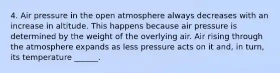 4. Air pressure in the open atmosphere always decreases with an increase in altitude. This happens because air pressure is determined by the weight of the overlying air. Air rising through the atmosphere expands as less pressure acts on it and, in turn, its temperature ______.