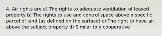 4. Air rights are a) The rights to adequate ventilation of leased property b) The rights to use and control space above a specific parcel of land (as defined on the surface) c) The right to have air above the subject property d) Similar to a cooperative