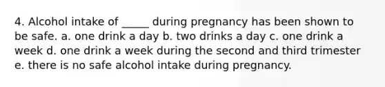 4. Alcohol intake of _____ during pregnancy has been shown to be safe. a. one drink a day b. two drinks a day c. one drink a week d. one drink a week during the second and third trimester e. there is no safe alcohol intake during pregnancy.