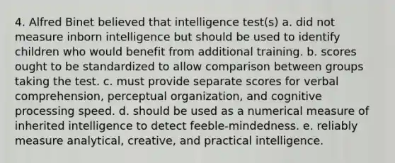 4. Alfred Binet believed that intelligence test(s) a. did not measure inborn intelligence but should be used to identify children who would benefit from additional training. b. scores ought to be standardized to allow comparison between groups taking the test. c. must provide separate scores for verbal comprehension, perceptual organization, and cognitive processing speed. d. should be used as a numerical measure of inherited intelligence to detect feeble-mindedness. e. reliably measure analytical, creative, and practical intelligence.