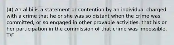 (4) An alibi is a statement or contention by an individual charged with a crime that he or she was so distant when the crime was committed, or so engaged in other provable activities, that his or her participation in the commission of that crime was impossible. T/F