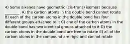 4) Some alkenes have geometric (cis-trans) isomers because ________. A) the carbon atoms in the double bond cannot rotate B) each of the carbon atoms in the double bond has four different groups attached to it C) one of the carbon atoms in the double bond has two identical groups attached to it D) the carbon atoms in the double bond are free to rotate E) all of the carbon atoms in the compound are rigid and cannot rotate