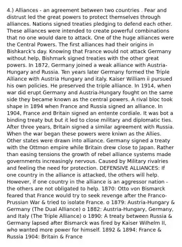 4.) Alliances - an agreement between two countries . Fear and distrust led the great powers to protect themselves through alliances. Nations signed treaties pledging to defend each other. These alliances were intended to create powerful combinations that no one would dare to attack. One of the huge alliances were the Central Powers. The first alliances had their origins in Bishkarck's day. Knowing that France would not attack Germany without help, Bishmark signed treaties with the other great powers. In 1872, Germany joined a weak alliance with Austria-Hungary and Russia. Ten years later Germany formed the Triple Alliance with Austria Hungary and italy. Kaiser William ii pursued his own policies. He preserved the triple alliance. In 1914, when war did erupt Germany and Austria-Hungary fought on the same side they became known as the central powers. A rival bloc took shape in 1894 when France and Russia signed an alliance. In 1904, France and Britain signed an entente cordiale. It was bot a binding treaty but but it led to close military and diplomatic ties. After three years, Britain signed a similar agreement with Russia. When the war began these powers were kniwn as the Allies. Other states were drawn into alliance. Germany signed a treaty with the Ottmon empire while Britain drew close to Japan. Rather than easing tensions the growth of rebel alliance systems made governments increasingly nervous. Caused by Military rivalries and feeling the need for protection. DEFENSIVE ALLIANCES: If one country in the alliance is attacked, the others will help. However, if one country in the alliance is an aggressor nation - the others are not obligated to help. 1870: Otto von Bismarck feared that France would try to seek revenge after the Franco-Prussian War & tried to isolate France. o 1879: Austria-Hungary & Germany (The Dual Alliance) o 1882: Austria-Hungary, Germany, and Italy (The Triple Alliance) o 1890: A treaty between Russia & Germany lapsed after Bismarck was fired by Kaiser Wilhelm II, who wanted more power for himself. 1892 & 1894: France & Russia 1904: Britain & France