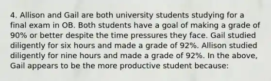 4. Allison and Gail are both university students studying for a final exam in OB. Both students have a goal of making a grade of 90% or better despite the time pressures they face. Gail studied diligently for six hours and made a grade of 92%. Allison studied diligently for nine hours and made a grade of 92%. In the above, Gail appears to be the more productive student because: