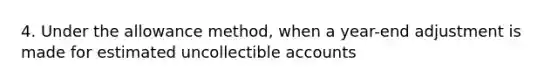 4. Under the allowance method, when a year-end adjustment is made for estimated uncollectible accounts