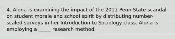 4. Alona is examining the impact of the 2011 Penn State scandal on student morale and school spirit by distributing number-scaled surveys in her Introduction to Sociology class. Alona is employing a _____ research method.