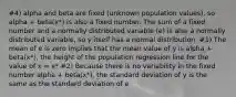 #4) alpha and beta are fixed (unknown population values), so alpha + beta(x*) is also a fixed number. The sum of a fixed number and a normally distributed variable (e) is also a normally distributed variable, so y itself has a normal distribution. #1) The mean of e is zero implies that the mean value of y is alpha + beta(x*), the height of the population regression line for the value of x = x* #2) Because there is no variability in the fixed number alpha + beta(x*), the standard deviation of y is the same as the standard deviation of e