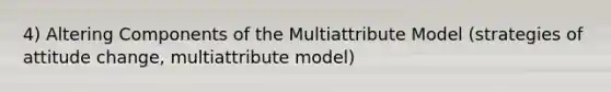 4) Altering Components of the Multiattribute Model (strategies of attitude change, multiattribute model)