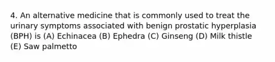 4. An alternative medicine that is commonly used to treat the urinary symptoms associated with benign prostatic hyperplasia (BPH) is (A) Echinacea (B) Ephedra (C) Ginseng (D) Milk thistle (E) Saw palmetto