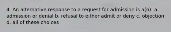 4. An alternative response to a request for admission is a(n): a. admission or denial b. refusal to either admit or deny c. objection d. all of these choices