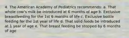 4. The American Academy of Pediatrics recommends: a. That whole cow's milk be introduced at 6 months of age b. Exclusive breastfeeding for the 1st 6 months of life c. Exclusive bottle feeding for the 1st year of life d. That solid foods be introduced at 1 year of age e. That breast feeding be stopped by 6 months of age