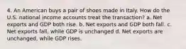 4. An American buys a pair of shoes made in Italy. How do the U.S. national income accounts treat the transaction? a. Net exports and GDP both rise. b. Net exports and GDP both fall. c. Net exports fall, while GDP is unchanged d. Net exports are unchanged, while GDP rises.