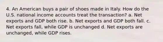 4. An American buys a pair of shoes made in Italy. How do the U.S. national income accounts treat the transaction? a. Net exports and GDP both rise. b. Net exports and GDP both fall. c. Net exports fall, while GDP is unchanged d. Net exports are unchanged, while GDP rises.