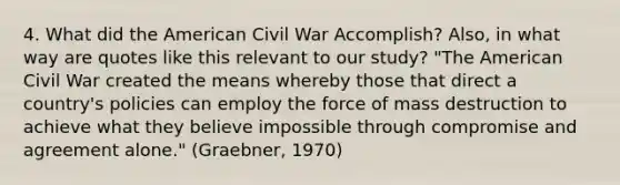 4. What did the American Civil War Accomplish? Also, in what way are quotes like this relevant to our study? "The American Civil War created the means whereby those that direct a country's policies can employ the force of mass destruction to achieve what they believe impossible through compromise and agreement alone." (Graebner, 1970)