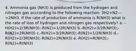 4. Ammonia gas (NH3) is produced from the hydrogen and nitrogen gas acccording to the following reaction: 3H2+N2--->2NH3. If the rate of production of ammonia is R(NH3) what is the rate of loss of hydrogen and nitrogen gas respectively? a. -H(H2)=2/3R(NH3):-R(N2)=1/2R(NH3) b.-R(H2)=3/2R(NH3);-R(N2)=2R(NH3) c.-R(H2)=3/2R(NH3);-R(N2)=1/2R(NH3) d.-R(H2)=2/3R(NH3);-R(N2)=2R(NH3) e.-R(H2)=R(NH3);-R(N2)=R(NH3)