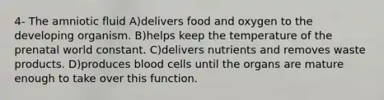 4- The amniotic fluid A)​delivers food and oxygen to the developing organism. B)​helps keep the temperature of the prenatal world constant. C)​delivers nutrients and removes waste products. D)​produces blood cells until the organs are mature enough to take over this function.