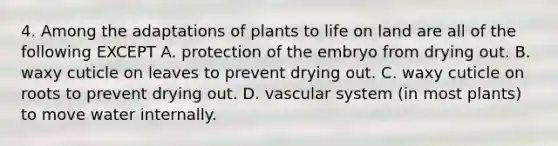 4. Among the adaptations of plants to life on land are all of the following EXCEPT A. protection of the embryo from drying out. B. waxy cuticle on leaves to prevent drying out. C. waxy cuticle on roots to prevent drying out. D. vascular system (in most plants) to move water internally.