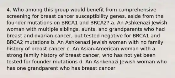 4. Who among this group would benefit from comprehensive screening for breast cancer susceptibility genes, aside from the founder mutations on BRCA1 and BRCA2? a. An Ashkenazi Jewish woman with multiple siblings, aunts, and grandparents who had breast and ovarian cancer, but tested negative for BRCA1 and BRCA2 mutations b. An Ashkenazi Jewish woman with no family history of breast cancer c. An Asian-American woman with a strong family history of breast cancer, who has not yet been tested for founder mutations d. An Ashkenazi Jewish woman who has one grandparent who has breast cancer