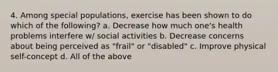 4. Among special populations, exercise has been shown to do which of the following? a. Decrease how much one's health problems interfere w/ social activities b. Decrease concerns about being perceived as "frail" or "disabled" c. Improve physical self-concept d. All of the above