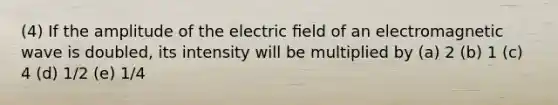 (4) If the amplitude of the electric ﬁeld of an electromagnetic wave is doubled, its intensity will be multiplied by (a) 2 (b) 1 (c) 4 (d) 1/2 (e) 1/4