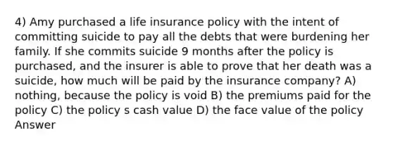 4) Amy purchased a life insurance policy with the intent of committing suicide to pay all the debts that were burdening her family. If she commits suicide 9 months after the policy is purchased, and the insurer is able to prove that her death was a suicide, how much will be paid by the insurance company? A) nothing, because the policy is void B) the premiums paid for the policy C) the policy s cash value D) the face value of the policy Answer