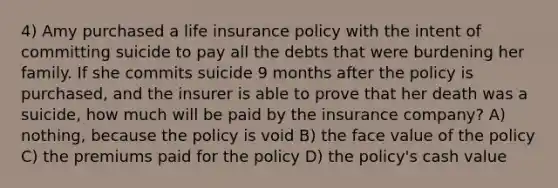 4) Amy purchased a life insurance policy with the intent of committing suicide to pay all the debts that were burdening her family. If she commits suicide 9 months after the policy is purchased, and the insurer is able to prove that her death was a suicide, how much will be paid by the insurance company? A) nothing, because the policy is void B) the face value of the policy C) the premiums paid for the policy D) the policy's cash value