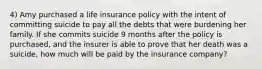 4) Amy purchased a life insurance policy with the intent of committing suicide to pay all the debts that were burdening her family. If she commits suicide 9 months after the policy is purchased, and the insurer is able to prove that her death was a suicide, how much will be paid by the insurance company?