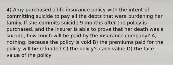 4) Amy purchased a life insurance policy with the intent of committing suicide to pay all the debts that were burdening her family. If she commits suicide 9 months after the policy is purchased, and the insurer is able to prove that her death was a suicide, how much will be paid by the insurance company? A) nothing, because the policy is void B) the premiums paid for the policy will be refunded C) the policy's cash value D) the face value of the policy