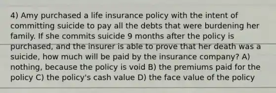 4) Amy purchased a life insurance policy with the intent of committing suicide to pay all the debts that were burdening her family. If she commits suicide 9 months after the policy is purchased, and the insurer is able to prove that her death was a suicide, how much will be paid by the insurance company? A) nothing, because the policy is void B) the premiums paid for the policy C) the policy's cash value D) the face value of the policy