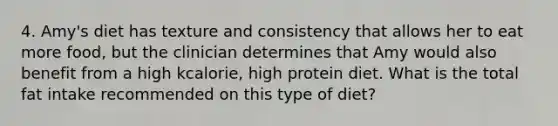 4. Amy's diet has texture and consistency that allows her to eat more food, but the clinician determines that Amy would also benefit from a high kcalorie, high protein diet. What is the total fat intake recommended on this type of diet?