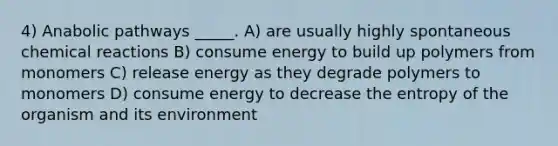 4) Anabolic pathways _____. A) are usually highly spontaneous <a href='https://www.questionai.com/knowledge/kc6NTom4Ep-chemical-reactions' class='anchor-knowledge'>chemical reactions</a> B) consume energy to build up polymers from monomers C) release energy as they degrade polymers to monomers D) consume energy to decrease the entropy of the organism and its environment