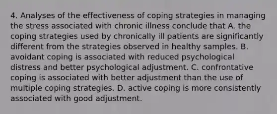 4. Analyses of the effectiveness of coping strategies in managing the stress associated with chronic illness conclude that A. the coping strategies used by chronically ill patients are significantly different from the strategies observed in healthy samples. B. avoidant coping is associated with reduced psychological distress and better psychological adjustment. C. confrontative coping is associated with better adjustment than the use of multiple coping strategies. D. active coping is more consistently associated with good adjustment.