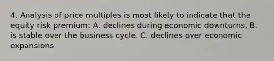 4. Analysis of price multiples is most likely to indicate that the equity risk premium: A. declines during economic downturns. B. is stable over the business cycle. C. declines over economic expansions