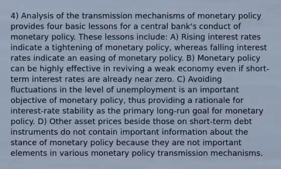 4) Analysis of the transmission mechanisms of monetary policy provides four basic lessons for a central bank's conduct of monetary policy. These lessons include: A) Rising interest rates indicate a tightening of monetary policy, whereas falling interest rates indicate an easing of monetary policy. B) Monetary policy can be highly effective in reviving a weak economy even if short-term interest rates are already near zero. C) Avoiding fluctuations in the level of unemployment is an important objective of monetary policy, thus providing a rationale for interest-rate stability as the primary long-run goal for monetary policy. D) Other asset prices beside those on short-term debt instruments do not contain important information about the stance of monetary policy because they are not important elements in various monetary policy transmission mechanisms.