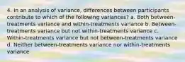 4. In an analysis of variance, differences between participants contribute to which of the following variances? a. Both between-treatments variance and within-treatments variance b. Between-treatments variance but not within-treatments variance c. Within-treatments variance but not between-treatments variance d. Neither between-treatments variance nor within-treatments variance