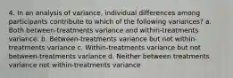 4. In an analysis of variance, individual differences among participants contribute to which of the following variances? a. Both between-treatments variance and within-treatments variance. b. Between-treatments variance but not within-treatments variance c. Within-treatments variance but not between-treatments variance d. Neither between treatments variance not within-treatments variance