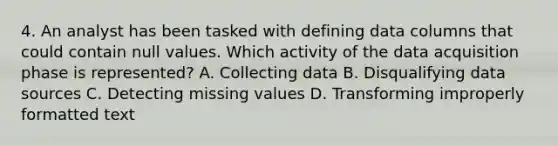 4. An analyst has been tasked with defining data columns that could contain null values. Which activity of the data acquisition phase is represented? A. Collecting data B. Disqualifying data sources C. Detecting missing values D. Transforming improperly formatted text