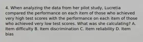 4. When analyzing the data from her pilot study, Lucretia compared the performance on each item of those who achieved very high test scores with the performance on each item of those who achieved very low test scores. What was she calculating? A. Item difficulty B. Item discrimination C. Item reliability D. Item bias