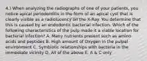 4.) When analyzing the radiographs of one of your patients, you notice apical periodontitis in the form of an apical cyst that is clearly visible as a radiolucency on the X-Ray. You determine that this is caused by an endodontic bacterial infection. Which of the following characteristics of the pulp made it a viable location for bacterial infection? A. Many nutrients present such as amino acids and peptides B. High amount of Oxygen in the pulpal environment C. Symbiotic relationships with bacteria in the immediate vicinity D. All of the above E. A & C only