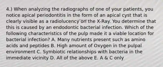 4.) When analyzing the radiographs of one of your patients, you notice apical periodontitis in the form of an apical cyst that is clearly visible as a radiolucency on the X-Ray. You determine that this is caused by an endodontic bacterial infection. Which of the following characteristics of the pulp made it a viable location for bacterial infection? A. Many nutrients present such as amino acids and peptides B. High amount of Oxygen in the pulpal environment C. Symbiotic relationships with bacteria in the immediate vicinity D. All of the above E. A & C only