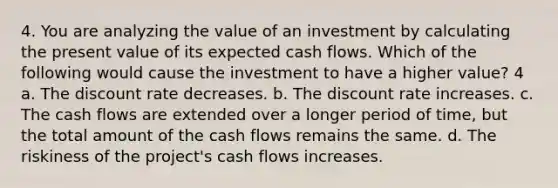 4. You are analyzing the value of an investment by calculating the present value of its expected cash flows. Which of the following would cause the investment to have a higher value? 4 a. The discount rate decreases. b. The discount rate increases. c. The cash flows are extended over a longer period of time, but the total amount of the cash flows remains the same. d. The riskiness of the project's cash flows increases.