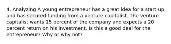 4. Analyzing A young entrepreneur has a great idea for a start-up and has secured funding from a venture capitalist. The venture capitalist wants 15 percent of the company and expects a 20 percent return on his investment. Is this a good deal for the entrepreneur? Why or why not?